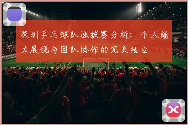深圳乒乓球队选拔赛分析：个人能力展现与团队协作的完美结合