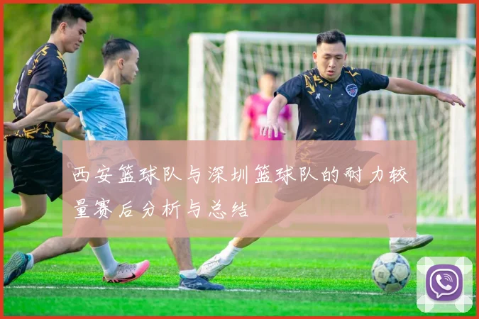 西安篮球队与深圳篮球队的耐力较量赛后分析与总结