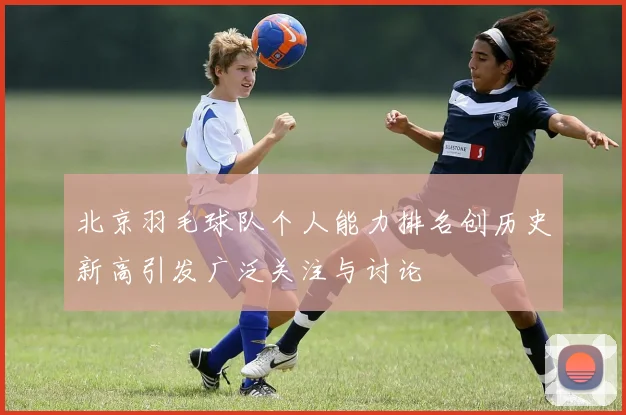 北京羽毛球队个人能力排名创历史新高引发广泛关注与讨论