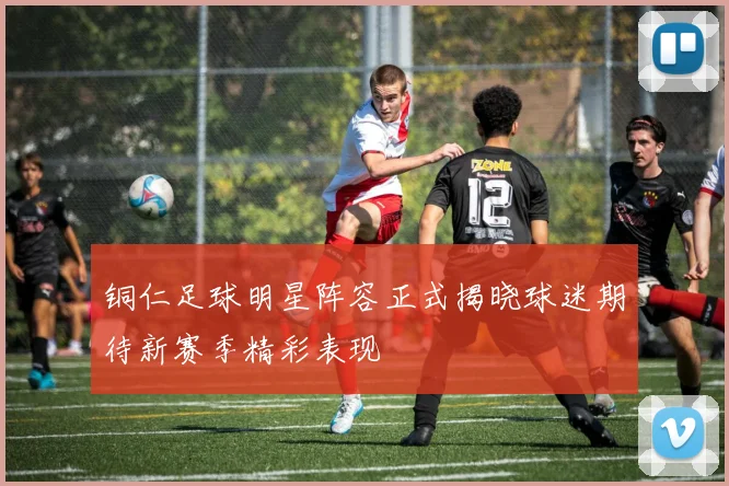 铜仁足球明星阵容正式揭晓球迷期待新赛季精彩表现