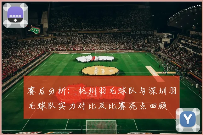 赛后分析：杭州羽毛球队与深圳羽毛球队实力对比及比赛亮点回顾