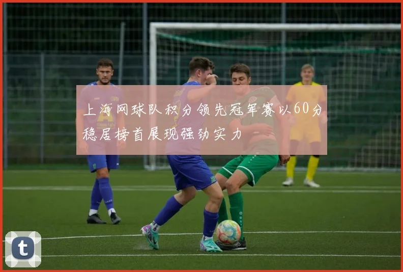 上海网球队积分领先冠军赛以60分稳居榜首展现强劲实力