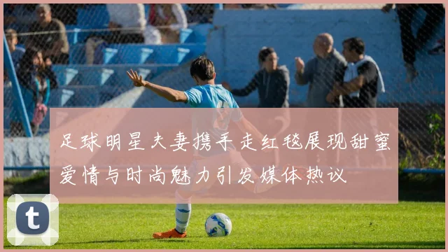 足球明星夫妻携手走红毯展现甜蜜爱情与时尚魅力引发媒体热议