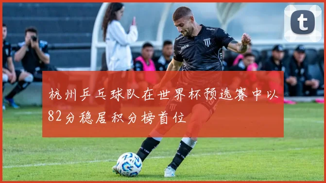 杭州乒乓球队在世界杯预选赛中以82分稳居积分榜首位