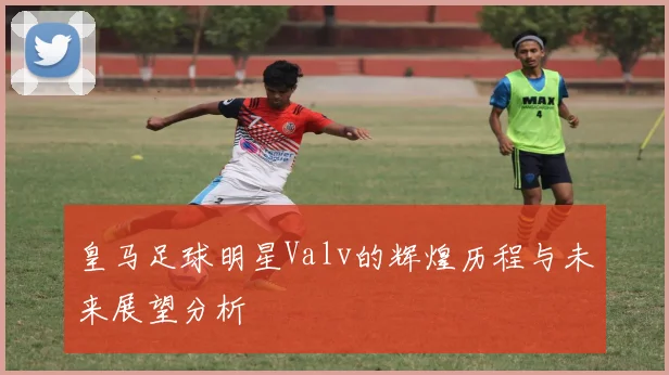 皇马足球明星Valv的辉煌历程与未来展望分析