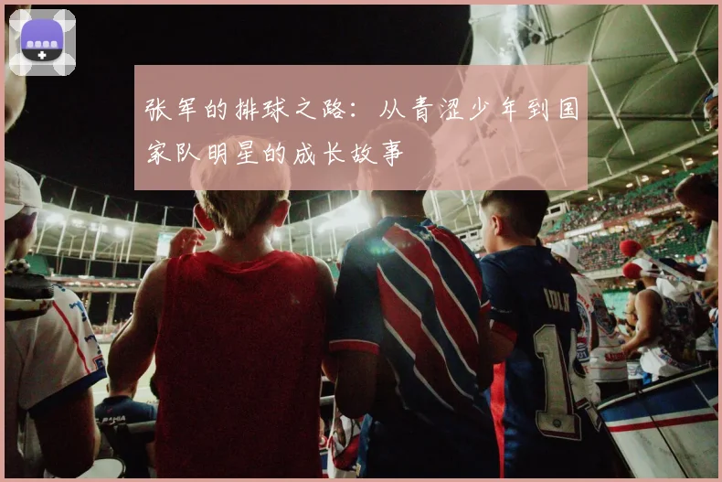 张军的排球之路：从青涩少年到国家队明星的成长故事