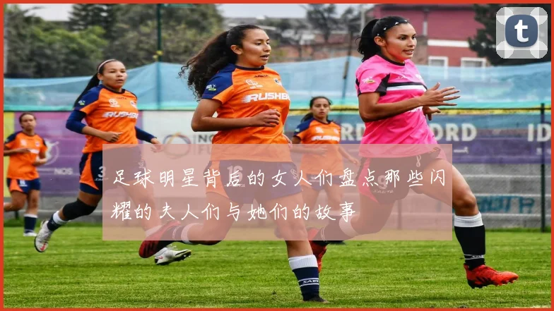 足球明星背后的女人们盘点那些闪耀的夫人们与她们的故事