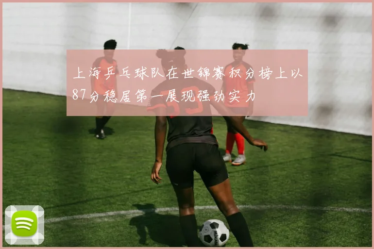 上海乒乓球队在世锦赛积分榜上以87分稳居第一展现强劲实力