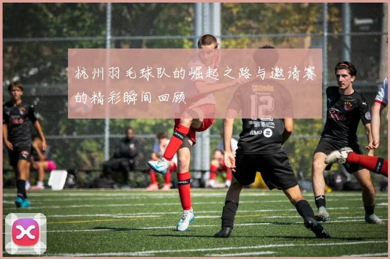 杭州羽毛球队的崛起之路与邀请赛的精彩瞬间回顾