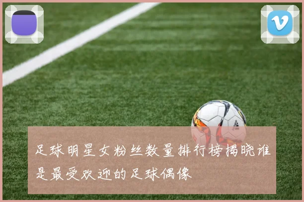 足球明星女粉丝数量排行榜揭晓谁是最受欢迎的足球偶像