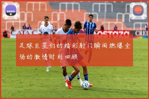 足球巨星们的精彩射门瞬间燃爆全场的激情时刻回顾