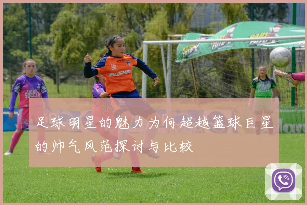 足球明星的魅力为何超越篮球巨星的帅气风范探讨与比较