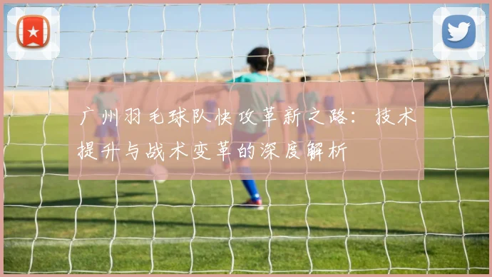 广州羽毛球队快攻革新之路：技术提升与战术变革的深度解析