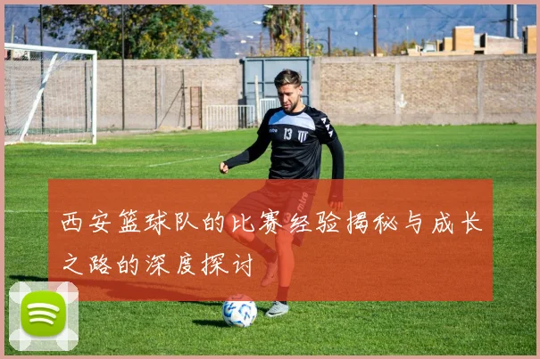 西安篮球队的比赛经验揭秘与成长之路的深度探讨