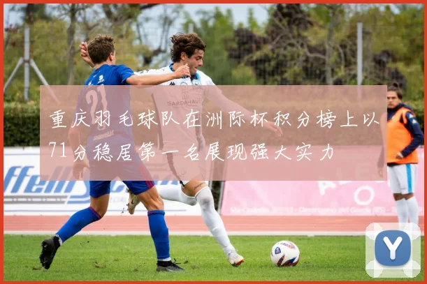 重庆羽毛球队在洲际杯积分榜上以71分稳居第一名展现强大实力