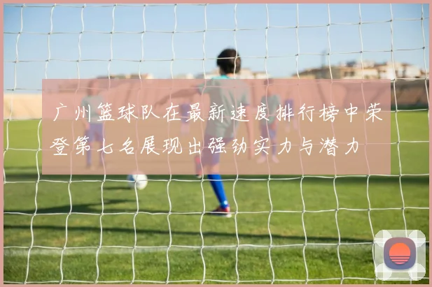 广州篮球队在最新速度排行榜中荣登第七名展现出强劲实力与潜力