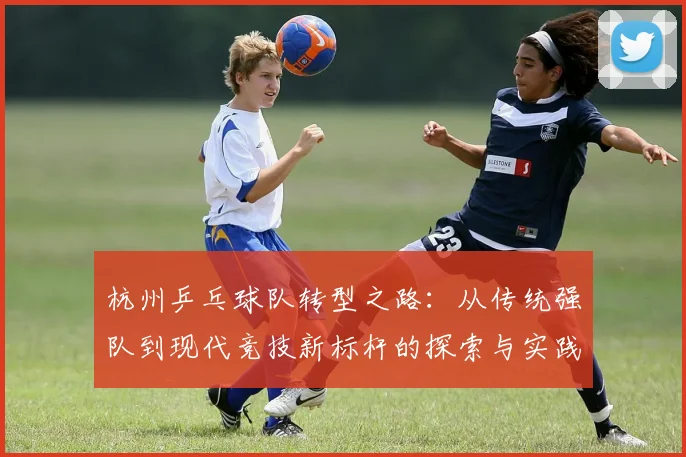 杭州乒乓球队转型之路：从传统强队到现代竞技新标杆的探索与实践