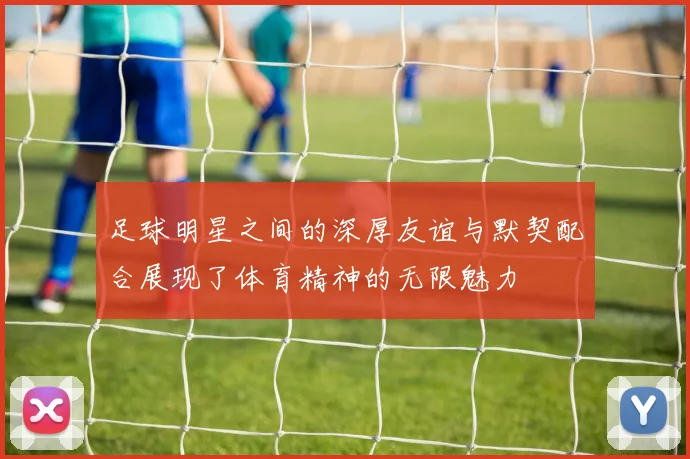 足球明星之间的深厚友谊与默契配合展现了体育精神的无限魅力
