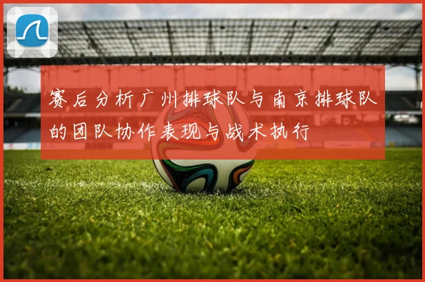 赛后分析广州排球队与南京排球队的团队协作表现与战术执行