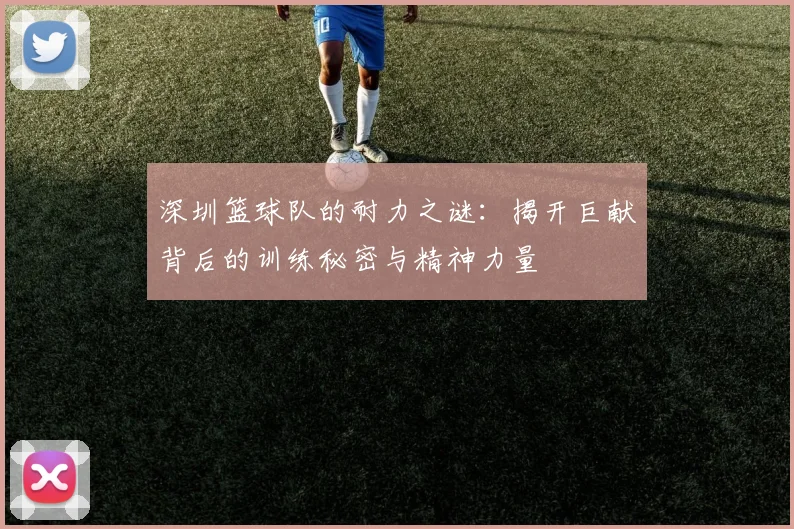 深圳篮球队的耐力之谜：揭开巨献背后的训练秘密与精神力量