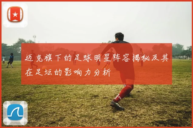 迈克旗下的足球明星阵容揭秘及其在足坛的影响力分析