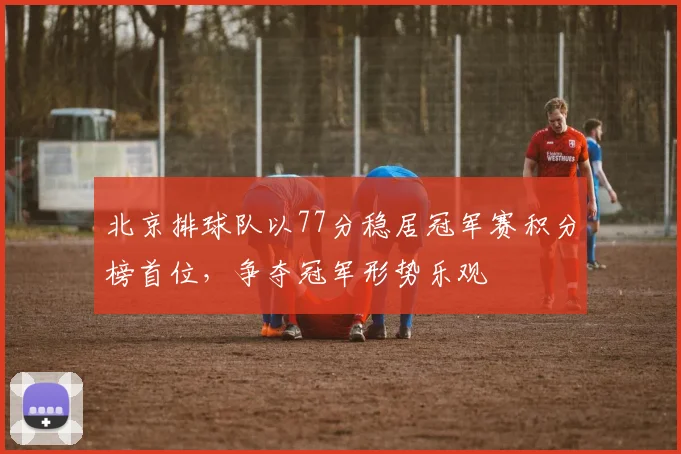 北京排球队以77分稳居冠军赛积分榜首位，争夺冠军形势乐观
