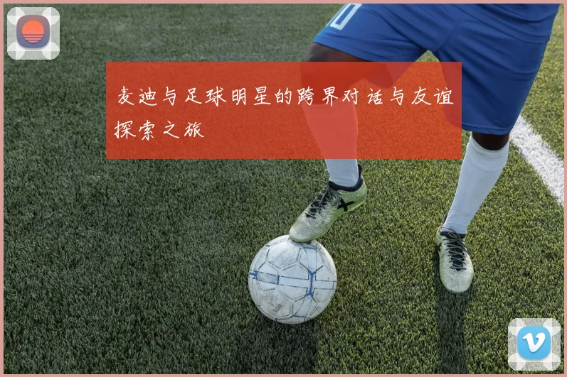 麦迪与足球明星的跨界对话与友谊探索之旅